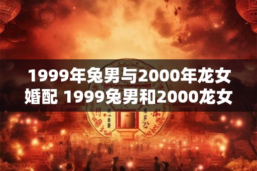 1999年兔男与2000年龙女婚配 1999兔男和2000龙女适合结婚吗