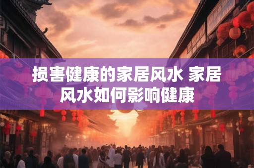 损害健康的家居风水 家居风水如何影响健康 损害健康的家居风水 家居风水如何影响健康
