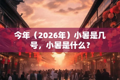 今年（2026年）小暑是几号，小暑是什么？