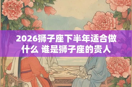 2026狮子座下半年适合做什么 谁是狮子座的贵人