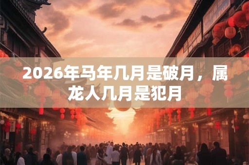 2026年马年几月是破月,属龙人几月是犯月 2026年马年几月是破月,属龙人几月是犯月