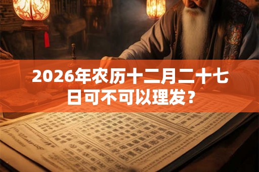 2026年农历十二月二十七日可不可以理发? 2026年农历十二月二十七日可不可以理发?