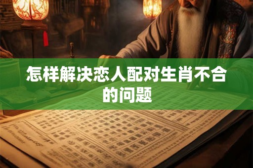怎样解决恋人配对生肖不合的问题 怎样解决恋人配对生肖不合的问题