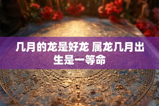 几月的龙是好龙 属龙几月出生是一等命
