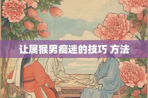 让属猴男痴迷的技巧 方法