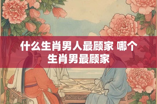什么生肖男人最顾家 哪个生肖男最顾家 什么生肖男人最顾家 哪个生肖男最顾家