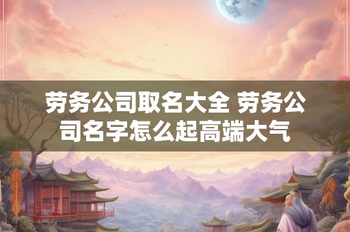 劳务公司取名大全 劳务公司名字怎么起高端大气