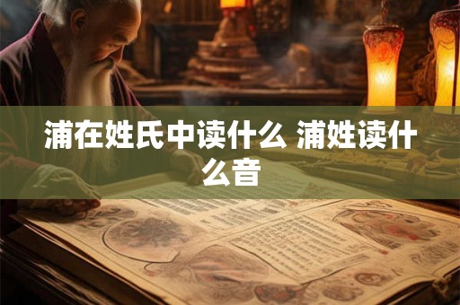 浦在姓氏中读什么 浦姓读什么音 浦在姓氏中读什么 浦姓读什么音