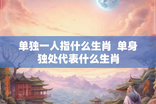单独一人指什么生肖  单身独处代表什么生肖