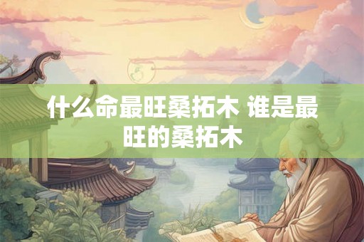 什么命最旺桑拓木 谁是最旺的桑拓木