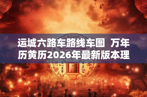 运城六路车路线车图  万年历黄历2026年最新版本理发