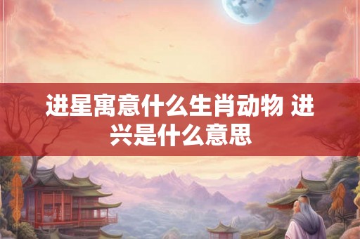 进星寓意什么生肖动物 进兴是什么意思