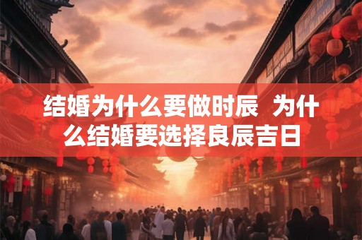 结婚为什么要做时辰 为什么结婚要选择良辰吉日 结婚为什么要做时辰 为什么结婚要选择良辰吉日