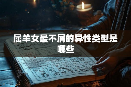 属羊女最不屑的异性类型是哪些 属羊女最不屑的异性类型是哪些
