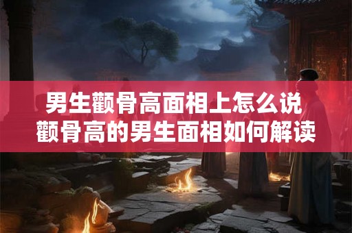 男生颧骨高面相上怎么说 颧骨高的男生面相如何解读