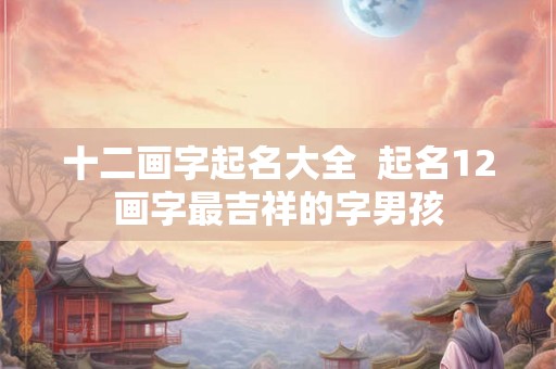 十二画字起名大全 起名12画字最吉祥的字男孩 十二画字起名大全 起名12画字最吉祥的字男孩