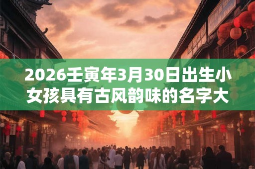 2026壬寅年3月30日出生小女孩具有古风韵味的名字大全集
