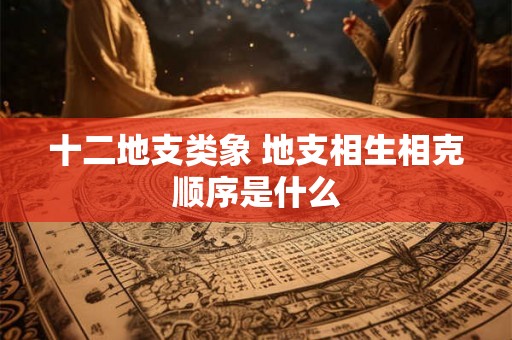 十二地支类象 地支相生相克顺序是什么