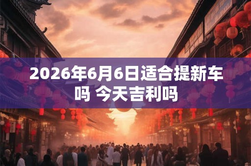 2026年6月6日适合提新车吗 今天吉利吗