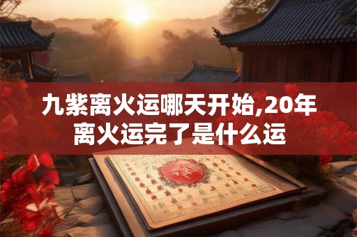 九紫离火运哪天开始,20年离火运完了是什么运 九紫离火运哪天开始,20年离火运完了是什么运