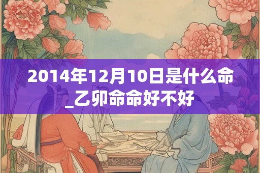 2014年12月10日是什么命_乙卯命命好不好