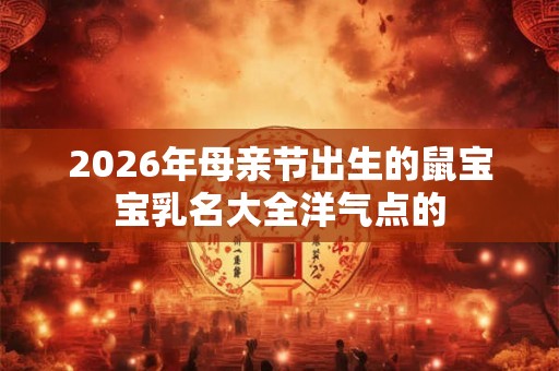 2026年母亲节出生的鼠宝宝乳名大全洋气点的
