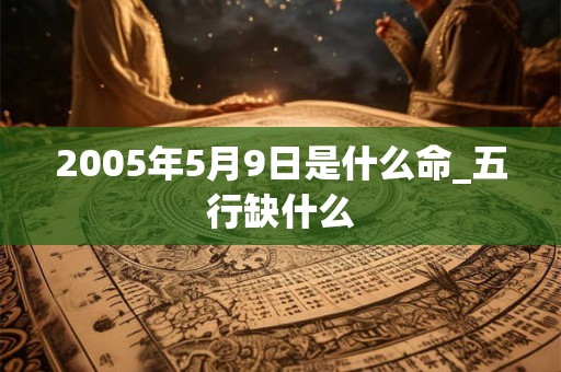 2005年5月9日是什么命_五行缺什么 2005年5月9日是什么命_五行缺什么