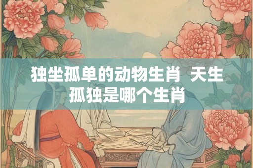 独坐孤单的动物生肖 天生孤独是哪个生肖 独坐孤单的动物生肖 天生孤独是哪个生肖