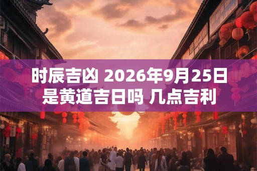 时辰吉凶 2026年9月25日是黄道吉日吗 几点吉利