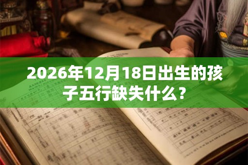 2026年12月18日出生的孩子五行缺失什么? 2026年12月18日出生的孩子五行缺失什么?