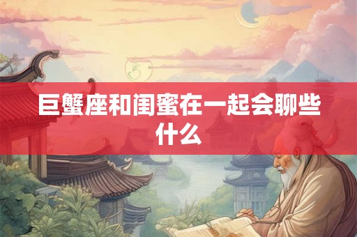 巨蟹座和闺蜜在一起会聊些什么 巨蟹座和闺蜜在一起会聊些什么