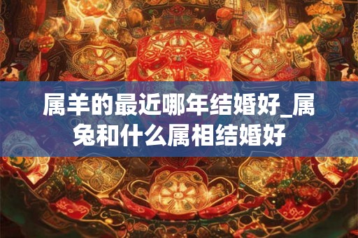属羊的最近哪年结婚好_属兔和什么属相结婚好 属羊的最近哪年结婚好_属兔和什么属相结婚好