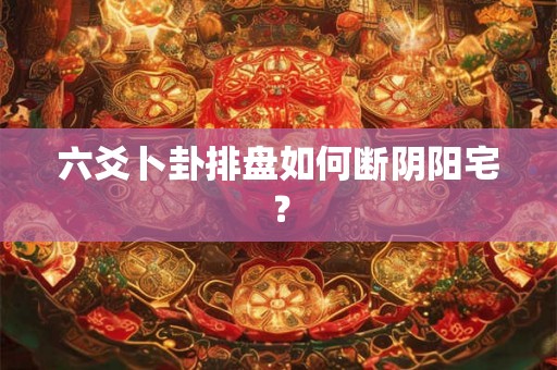 六爻卜卦排盘如何断阴阳宅？