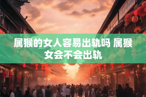 属猴的女人容易出轨吗 属猴女会不会出轨