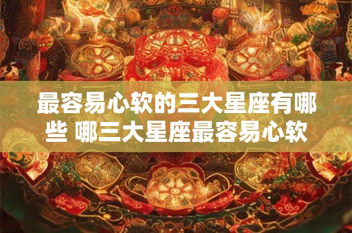 最容易心软的三大星座有哪些 哪三大星座最容易心软