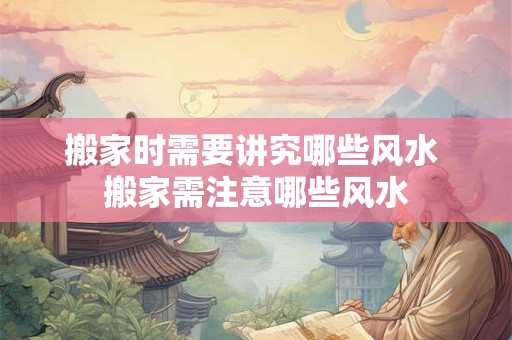 搬家时需要讲究哪些风水 搬家需注意哪些风水