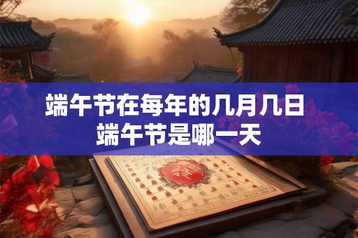 端午节在每年的几月几日 端午节是哪一天 端午节在每年的几月几日 端午节是哪一天