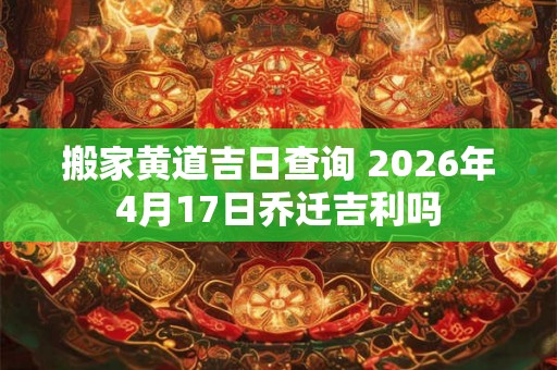 搬家黄道吉日查询 2026年4月17日乔迁吉利吗