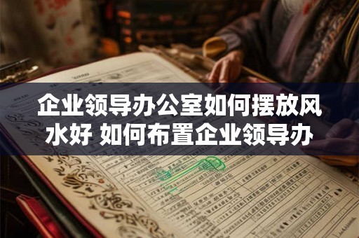 企业领导办公室如何摆放风水好 如何布置企业领导办公室好风水 企业领导办公室如何摆放风水好 如何布置企业领导办公室好风水