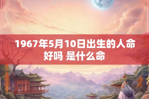 1967年5月10日出生的人命好吗 是什么命 1967年5月10日出生的人命好吗 是什么命