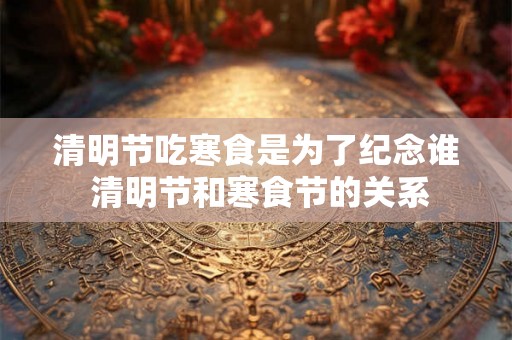 清明节吃寒食是为了纪念谁 清明节和寒食节的关系