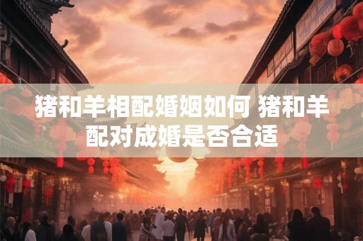猪和羊相配婚姻如何 猪和羊配对成婚是否合适