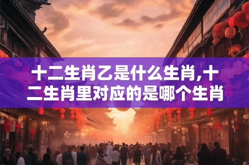 十二生肖乙是什么生肖,十二生肖里对应的是哪个生肖