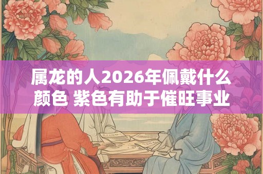 属龙的人2026年佩戴什么颜色 紫色有助于催旺事业运势