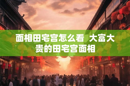 面相田宅宫怎么看 大富大贵的田宅宫面相 面相田宅宫怎么看 大富大贵的田宅宫面相