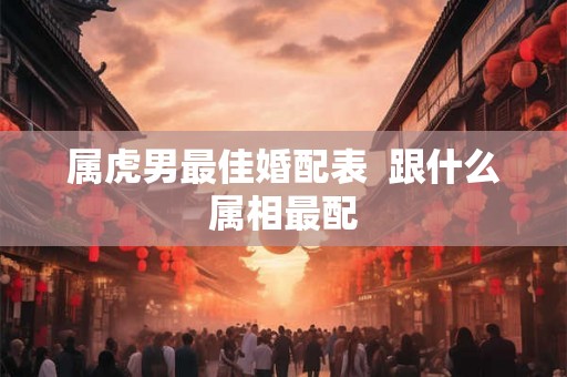 属虎男最佳婚配表  跟什么属相最配