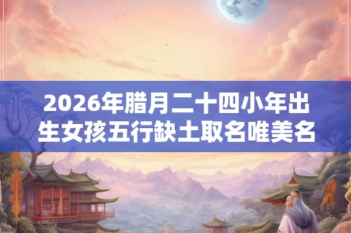 2026年腊月二十四小年出生女孩五行缺土取名唯美名字！