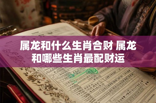 属龙和什么生肖合财 属龙和哪些生肖最配财运 属龙和什么生肖合财 属龙和哪些生肖最配财运