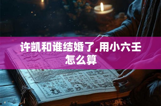 许凯和谁结婚了,用小六壬怎么算