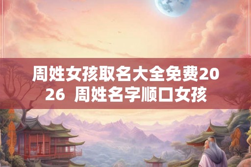 周姓女孩取名大全免费2026  周姓名字顺口女孩